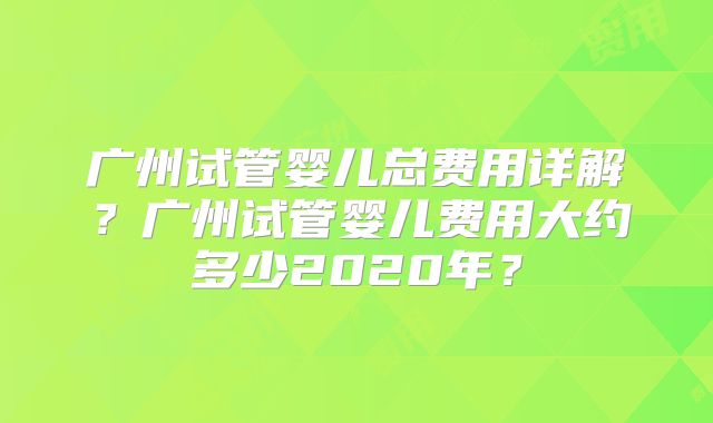 广州试管婴儿总费用详解?广州试管婴儿费用大约多少2020年?