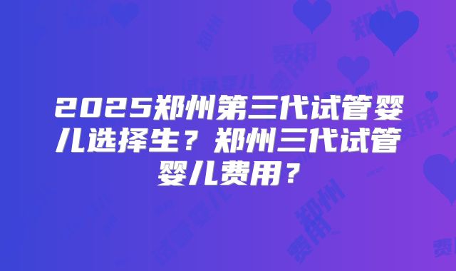 2025郑州第三代试管婴儿选择生？郑州三代试管婴儿费用？