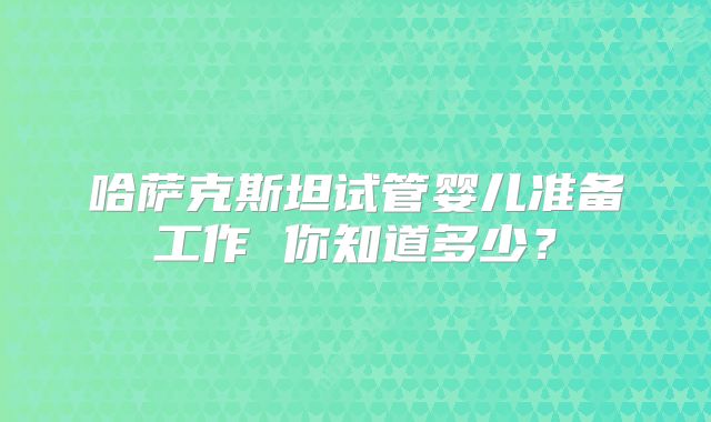 哈萨克斯坦试管婴儿准备工作 你知道多少？