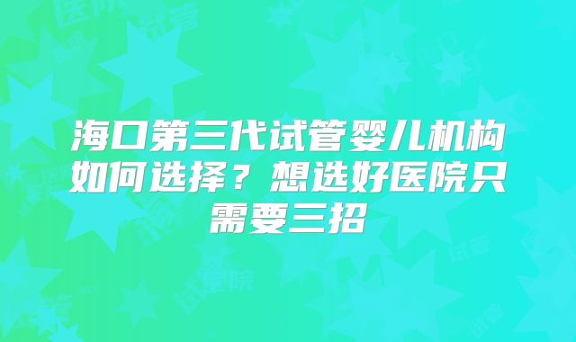 海口第三代试管婴儿机构如何选择？想选好医院只需要三招