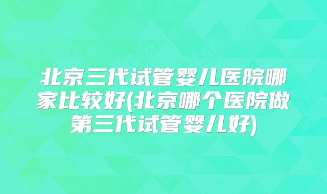 北京三代试管婴儿医院哪家比较好(北京哪个医院做第三代试管婴儿好)