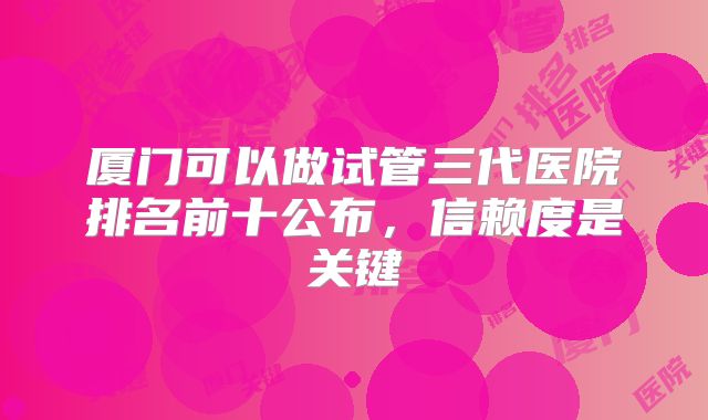 厦门可以做试管三代医院排名前十公布,信赖度是关键