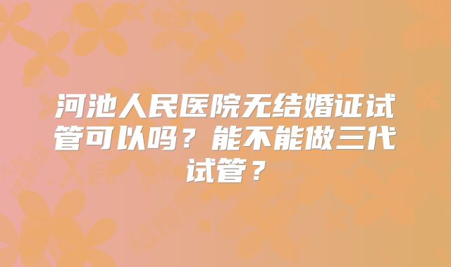 河池人民医院无结婚证试管可以吗?能不能做三代试管?