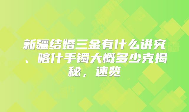 新疆结婚三金有什么讲究、喀什手镯大概多少克揭秘，速览
