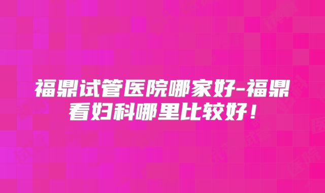 福鼎试管医院哪家好-福鼎看妇科哪里比较好！