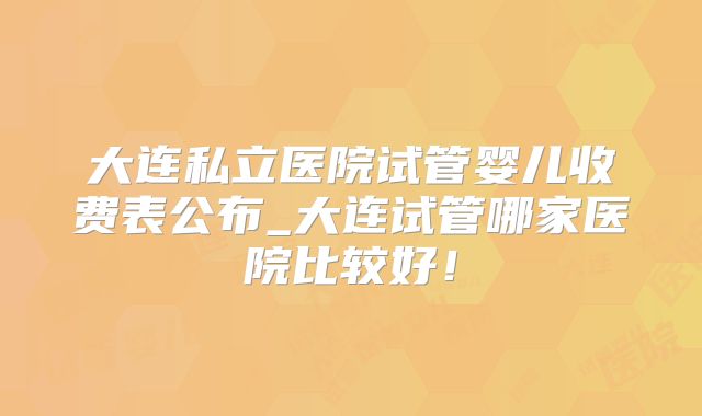 大连私立医院试管婴儿收费表公布_大连试管哪家医院比较好！