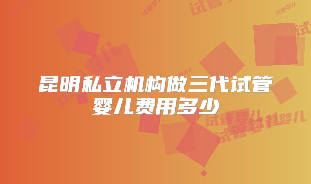 昆明私立机构做三代试管婴儿费用多少