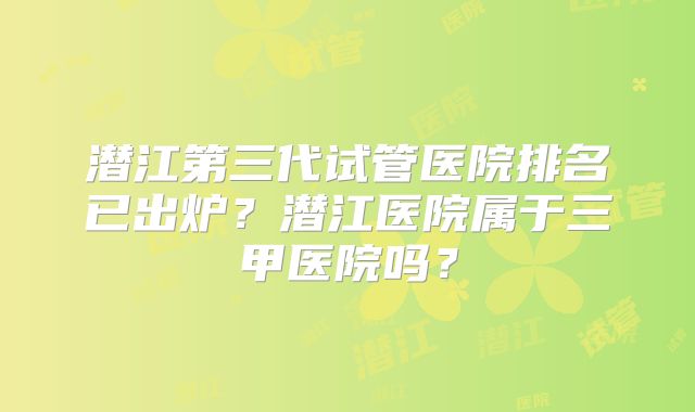 潜江第三代试管医院排名已出炉？潜江医院属于三甲医院吗？