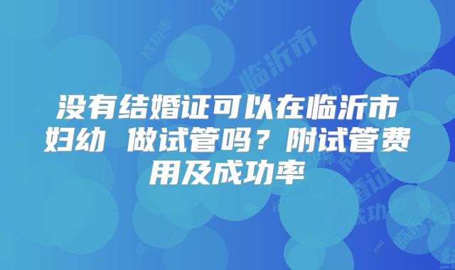 没有结婚证可以在临沂市妇幼 做试管吗?附试管费用及成功率