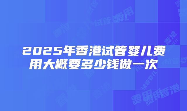 2025年香港试管婴儿费用大概要多少钱做一次