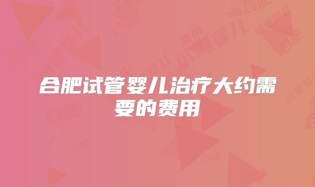 合肥试管婴儿治疗大约需要的费用