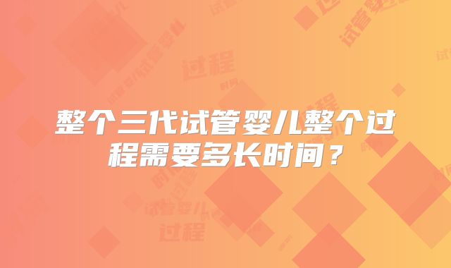 整个三代试管婴儿整个过程需要多长时间?