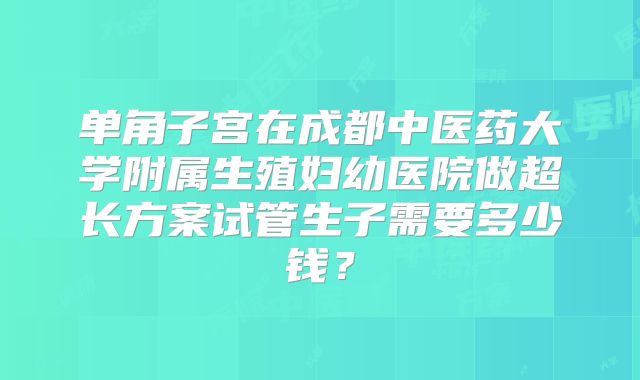 单角子宫在成都中医药大学附属生殖妇幼医院做超长方案试管生子需要多少钱？