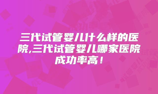 三代试管婴儿什么样的医院,三代试管婴儿哪家医院成功率高！
