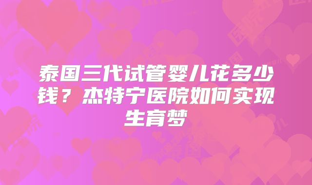 泰国三代试管婴儿花多少钱？杰特宁医院如何实现生育梦
