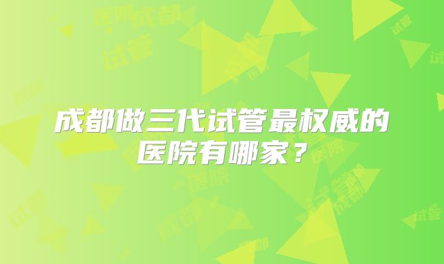成都做三代试管最权威的医院有哪家？