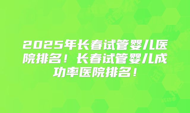 2025年长春试管婴儿医院排名！长春试管婴儿成功率医院排名！