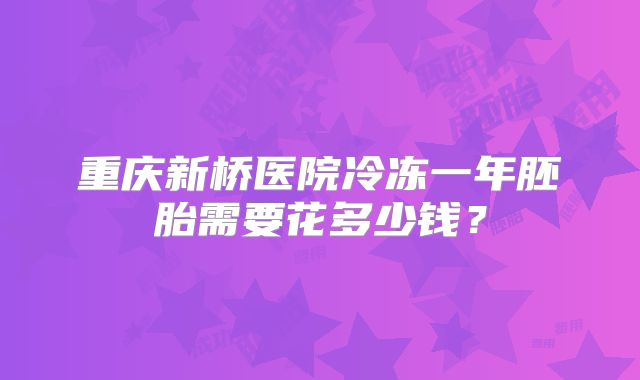 重庆新桥医院冷冻一年胚胎需要花多少钱？