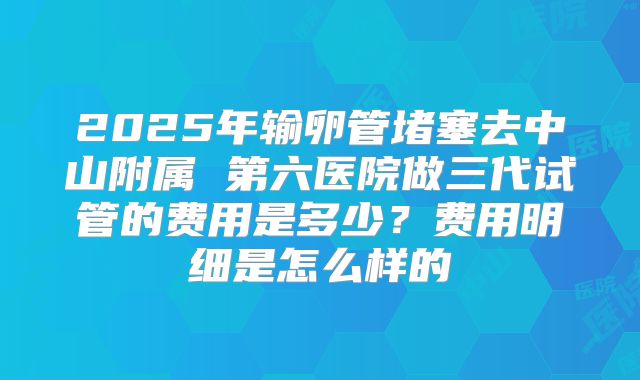 2025年输卵管堵塞去中山附属 第六医院做三代试管的费用是多少？费用明细是怎么样的