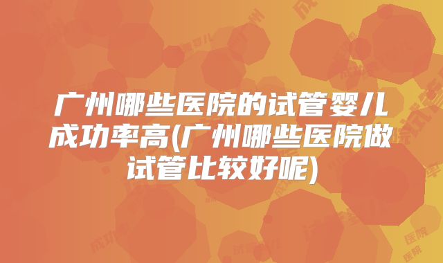广州哪些医院的试管婴儿成功率高(广州哪些医院做试管比较好呢)