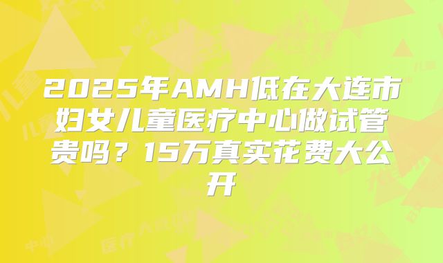 2025年AMH低在大连市妇女儿童医疗中心做试管贵吗？15万真实花费大公开