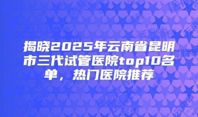 揭晓2025年云南省昆明市三代试管医院top10名单，热门医院推荐