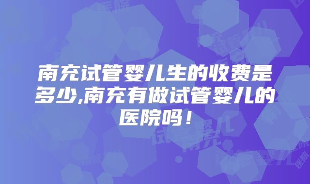南充试管婴儿生的收费是多少,南充有做试管婴儿的医院吗！