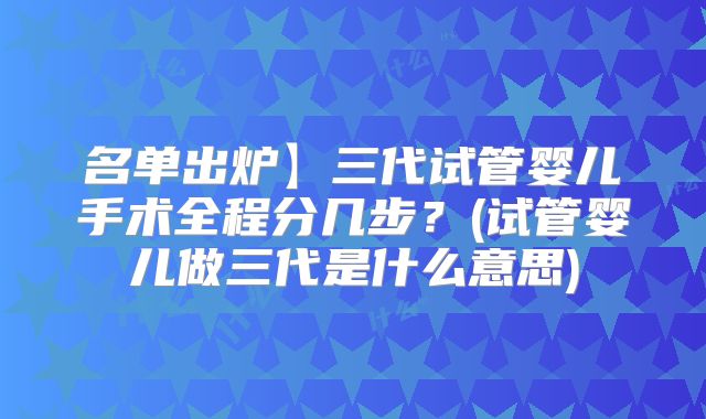名单出炉】三代试管婴儿手术全程分几步?(试管婴儿做三代是什么意思)