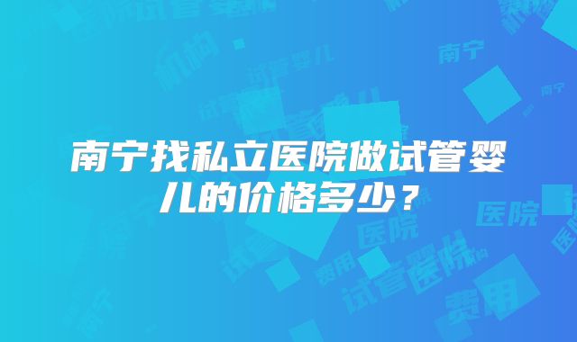 南宁找私立医院做试管婴儿的价格多少?