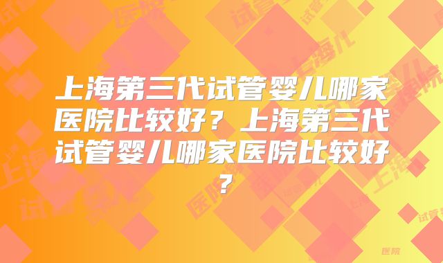 上海第三代试管婴儿哪家医院比较好？上海第三代试管婴儿哪家医院比较好？