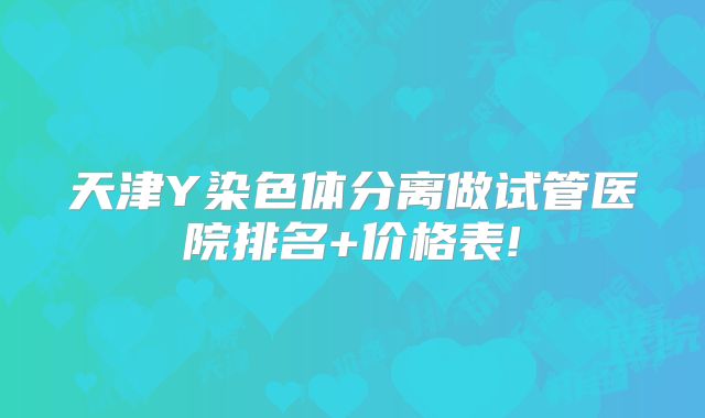 天津Y染色体分离做试管医院排名+价格表!