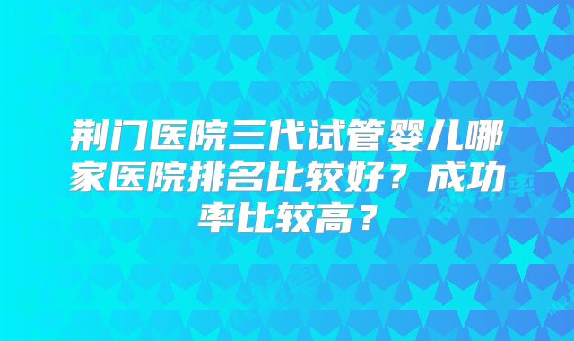 荆门医院三代试管婴儿哪家医院排名比较好?成功率比较高?