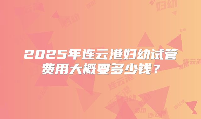 2025年连云港妇幼试管费用大概要多少钱?