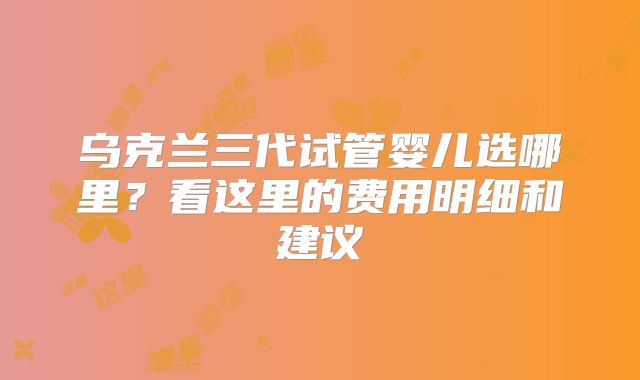 乌克兰三代试管婴儿选哪里?看这里的费用明细和建议