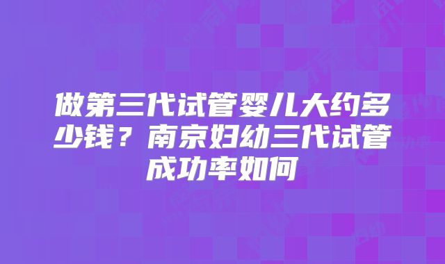做第三代试管婴儿大约多少钱？南京妇幼三代试管成功率如何