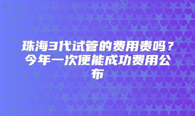 珠海3代试管的费用贵吗?今年一次便能成功费用公布