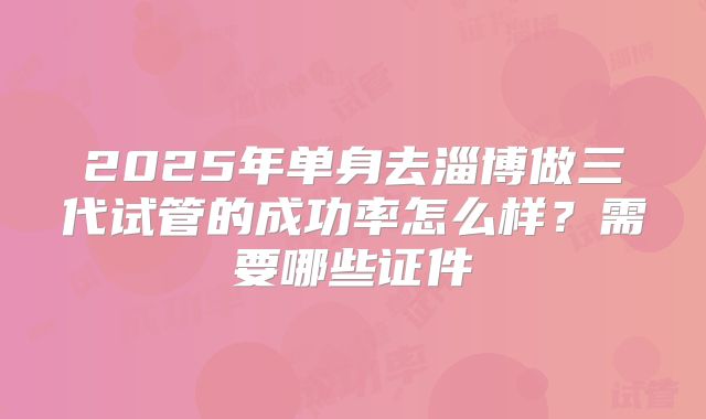 2025年单身去淄博做三代试管的成功率怎么样?需要哪些证件