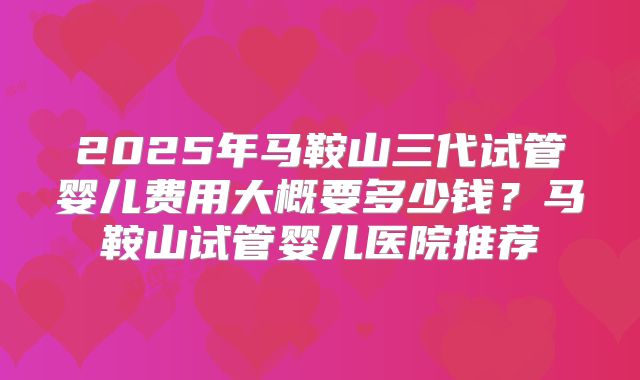 2025年马鞍山三代试管婴儿费用大概要多少钱？马鞍山试管婴儿医院推荐