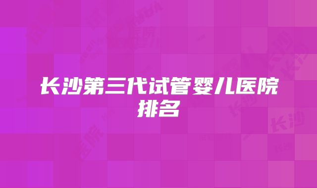 长沙第三代试管婴儿医院排名
