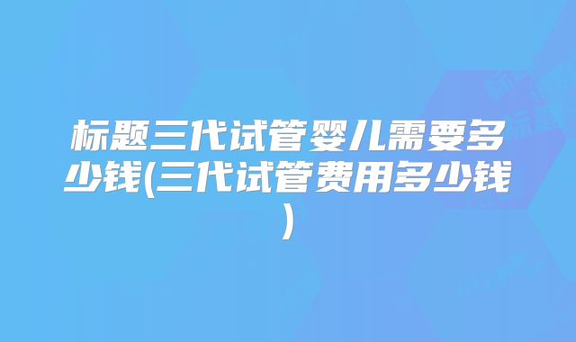 标题三代试管婴儿需要多少钱(三代试管费用多少钱)