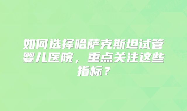 如何选择哈萨克斯坦试管婴儿医院,重点关注这些指标?