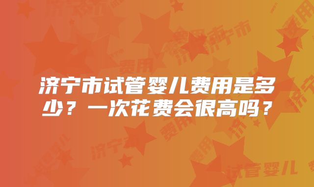 济宁市试管婴儿费用是多少？一次花费会很高吗？