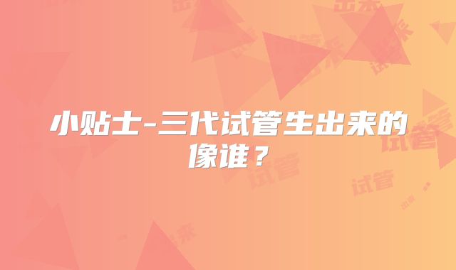 小贴士-三代试管生出来的像谁？
