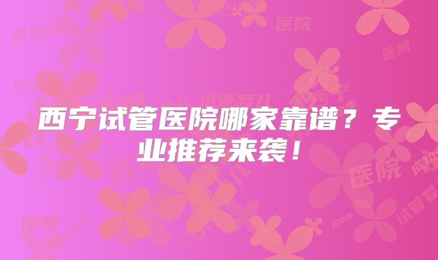 西宁试管医院哪家靠谱？专业推荐来袭！
