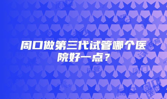 周口做第三代试管哪个医院好一点？
