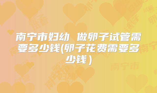 南宁市妇幼 做卵子试管需要多少钱(卵子花费需要多少钱)