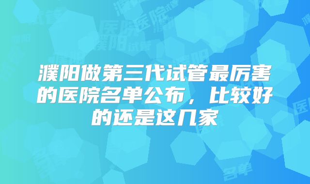 濮阳做第三代试管最厉害的医院名单公布,比较好的还是这几家