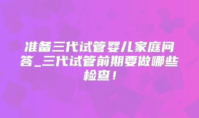 准备三代试管婴儿家庭问答_三代试管前期要做哪些检查！