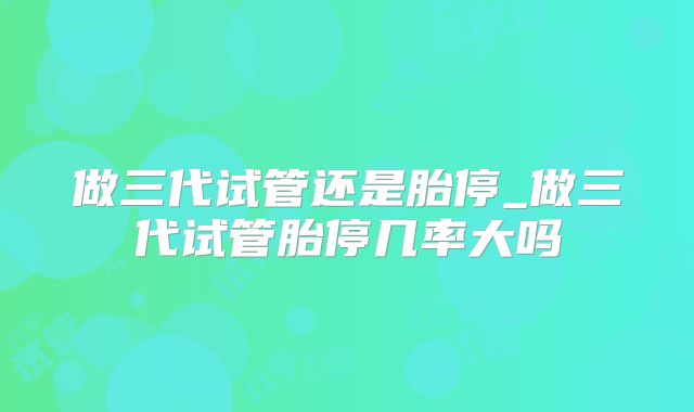 做三代试管还是胎停_做三代试管胎停几率大吗
