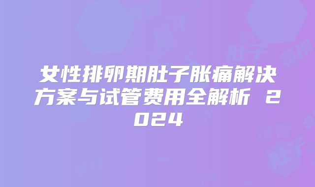 女性排卵期肚子胀痛解决方案与试管费用全解析 2024
